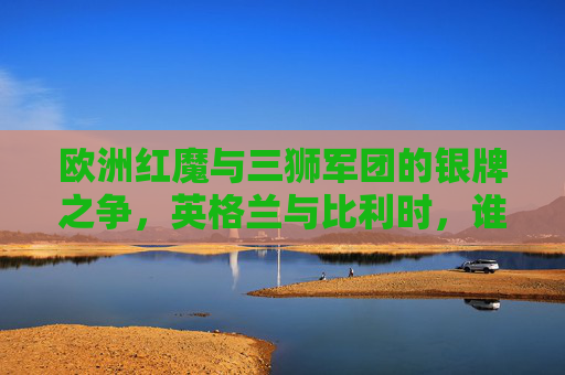 欧洲红魔与三狮军团的银牌之争,英格兰与比利时,谁是足坛真正的老二? 欧洲红魔与三狮军团的银牌之争,英格兰与比利时,谁是足坛真正的老二?