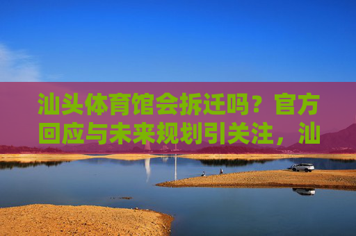 汕头体育馆会拆迁吗?官方回应与未来规划引关注,汕头体育馆拆迁官方回应及未来规划引关注 汕头体育馆会拆迁吗?官方回应与未来规划引关注,汕头体育馆拆迁官方回应及未来规划引关注