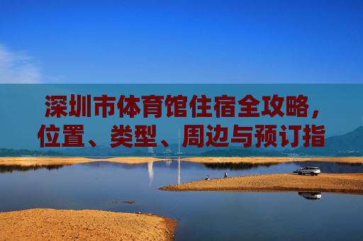 深圳市体育馆住宿全攻略，位置、类型、周边与预订指南，深圳市体育馆住宿全攻略