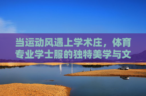 当运动风遇上学术庄,体育专业学士服的独特美学与文化意涵,运动风遇上学术庄,体育专业学士服的独特美学与文化意涵 当运动风遇上学术庄,体育专业学士服的独特美学与文化意涵,运动风遇上学术庄,体育专业学士服的独特美学与文化意涵