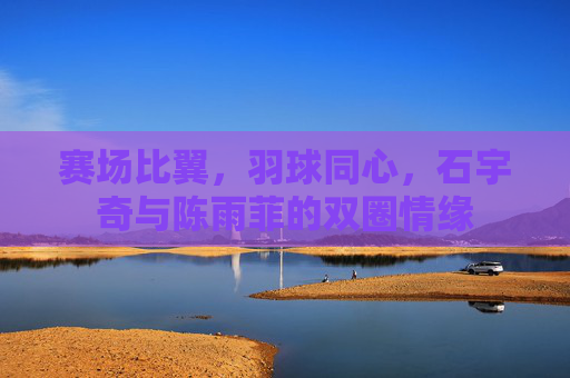 赛场比翼,羽球同心,石宇奇与陈雨菲的双圈情缘 赛场比翼,羽球同心,石宇奇与陈雨菲的双圈情缘