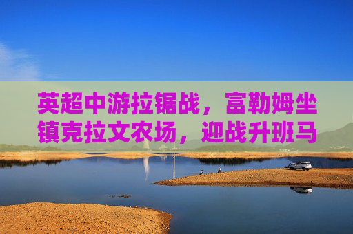 英超中游拉锯战,富勒姆坐镇克拉文农场,迎战升班马利兹联 英超中游拉锯战,富勒姆坐镇克拉文农场,迎战升班马利兹联