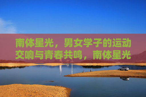南体星光，男女学子的运动交响与青春共鸣，南体星光，运动交响里的青春共鸣