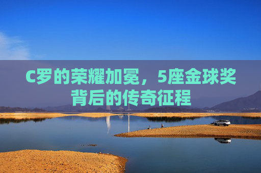 C罗的荣耀加冕,5座金球奖背后的传奇征程 C罗的荣耀加冕,5座金球奖背后的传奇征程