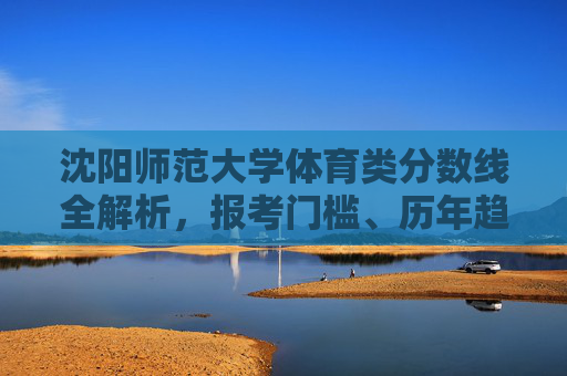 沈阳师范大学体育类分数线全解析，报考门槛、历年趋势与备考指南，沈阳师范大学体育类分数线全解析，报考门槛、历年趋势与备考指南