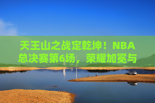 天王山之战定乾坤!NBA总决赛第6场,荣耀加冕与绝境重生 天王山之战定乾坤!NBA总决赛第6场,荣耀加冕与绝境重生