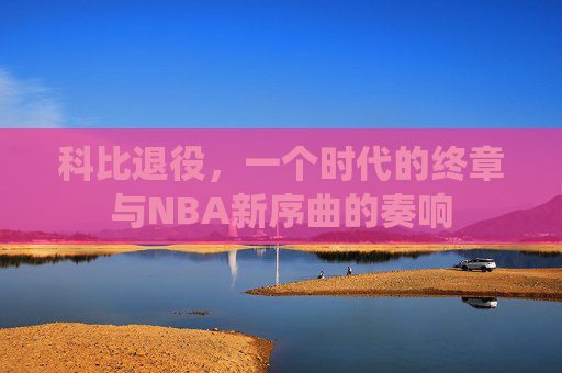 科比退役,一个时代的终章与NBA新序曲的奏响 科比退役,一个时代的终章与NBA新序曲的奏响
