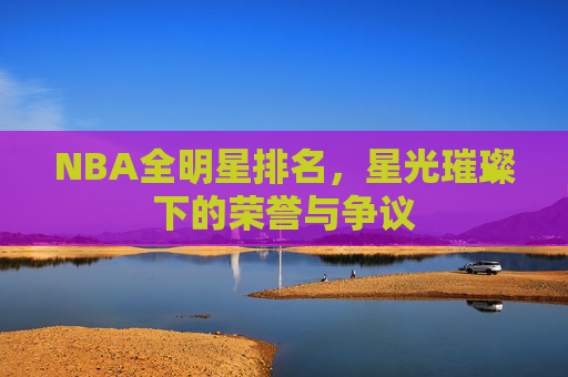 NBA全明星排名，星光璀璨下的荣誉与争议