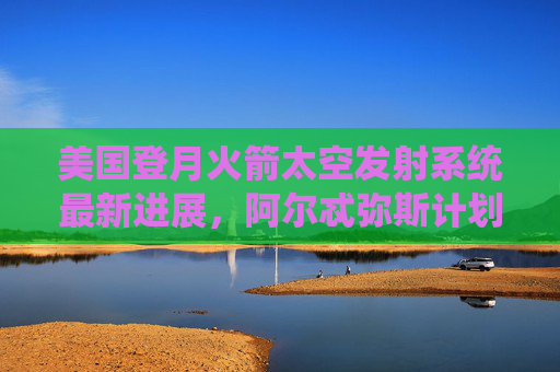 美国登月火箭太空发射系统最新进展,阿尔忒弥斯计划重返月球进入冲刺阶段,阿尔忒弥斯计划重返月球进入冲刺阶段 美国登月火箭太空发射系统最新进展,阿尔忒弥斯计划重返月球进入冲刺阶段,阿尔忒弥斯计划重返月球进入冲刺阶段