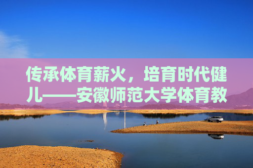 传承体育薪火,培育时代健儿——安徽师范大学体育教育的育人之路,传承体育薪火,培育时代健儿——安徽师范大学体育育人之路 传承体育薪火,培育时代健儿——安徽师范大学体育教育的育人之路,传承体育薪火,培育时代健儿——安徽师范大学体育育人之路