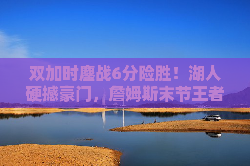 双加时鏖战6分险胜!湖人硬撼豪门,詹姆斯末节王者归来 双加时鏖战6分险胜!湖人硬撼豪门,詹姆斯末节王者归来