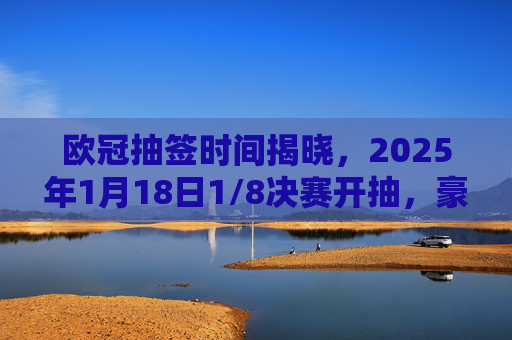 欧冠抽签时间揭晓，2025年1月18日1/8决赛开抽，豪门对决悬念将生，欧冠1/8决赛抽签2025年1月18日开启 豪门对决悬念将生