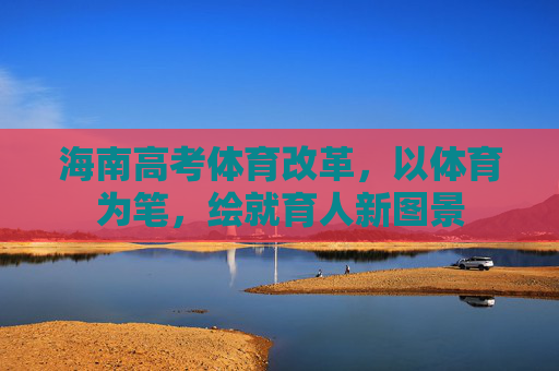 海南高考体育改革,以体育为笔,绘就育人新图景 海南高考体育改革,以体育为笔,绘就育人新图景