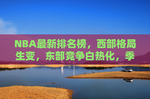 NBA最新排名榜,西部格局生变,东部竞争白热化,季后赛席位争夺进入白热化阶段 NBA最新排名榜,西部格局生变,东部竞争白热化,季后赛席位争夺进入白热化阶段