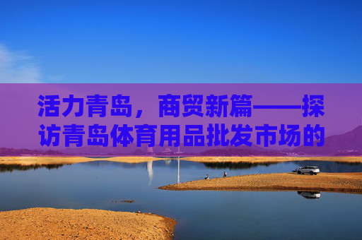 活力青岛,商贸新篇——探访青岛体育用品批发市场的魅力与发展,青岛体育用品批发市场,活力商贸的魅力与发展 活力青岛,商贸新篇——探访青岛体育用品批发市场的魅力与发展,青岛体育用品批发市场,活力商贸的魅力与发展