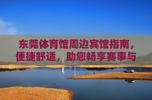 东莞体育馆周边宾馆指南，便捷舒适，助您畅享赛事与旅程