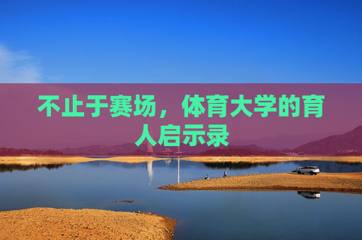 不止于赛场,体育大学的育人启示录 不止于赛场,体育大学的育人启示录