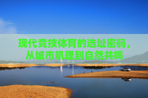 现代竞技体育的选址密码,从城市肌理到自然共鸣 现代竞技体育的选址密码,从城市肌理到自然共鸣