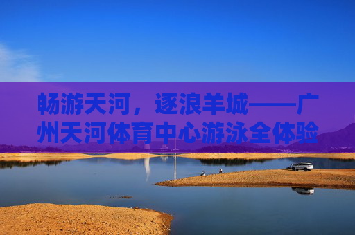 畅游天河,逐浪羊城——广州天河体育中心游泳全体验 畅游天河,逐浪羊城——广州天河体育中心游泳全体验