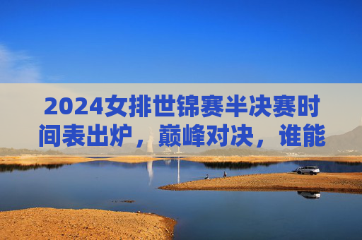 2024女排世锦赛半决赛时间表出炉,巅峰对决,谁能叩开决赛之门? 2024女排世锦赛半决赛时间表出炉,巅峰对决,谁能叩开决赛之门?