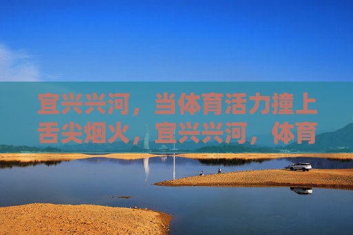 宜兴兴河,当体育活力撞上舌尖烟火,宜兴兴河,体育活力与舌尖烟火的热力碰撞 宜兴兴河,当体育活力撞上舌尖烟火,宜兴兴河,体育活力与舌尖烟火的热力碰撞