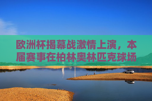 欧洲杯揭幕战激情上演,本届赛事在柏林奥林匹克球场开球!欧洲杯揭幕战柏林奥林匹克球场燃情启幕 欧洲杯揭幕战激情上演,本届赛事在柏林奥林匹克球场开球!欧洲杯揭幕战柏林奥林匹克球场燃情启幕