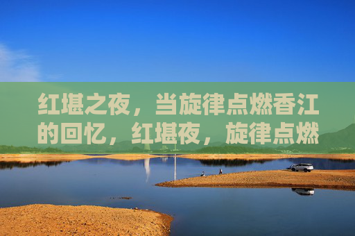 红堪之夜，当旋律点燃香江的回忆，红堪夜，旋律点燃香江回忆