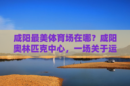 咸阳最美体育场在哪?咸阳奥林匹克中心,一场关于运动与风景的邂逅,咸阳奥林匹克中心,运动与风景邂逅的最美体育场 咸阳最美体育场在哪?咸阳奥林匹克中心,一场关于运动与风景的邂逅,咸阳奥林匹克中心,运动与风景邂逅的最美体育场