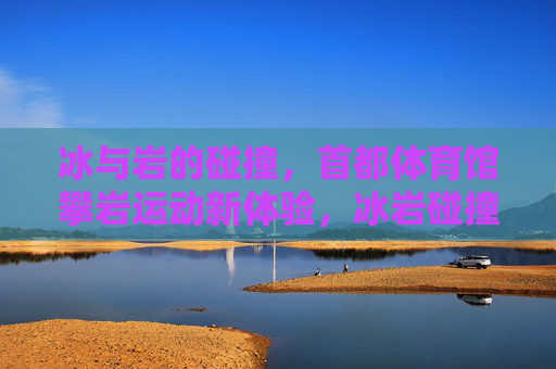 冰与岩的碰撞,首都体育馆攀岩运动新体验,冰岩碰撞,首都体育馆攀岩新体验 冰与岩的碰撞,首都体育馆攀岩运动新体验,冰岩碰撞,首都体育馆攀岩新体验