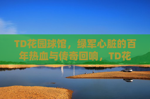 TD花园球馆,绿军心脏的百年热血与传奇回响,TD花园球馆,绿军百年心脏的热血与传奇回响 TD花园球馆,绿军心脏的百年热血与传奇回响,TD花园球馆,绿军百年心脏的热血与传奇回响