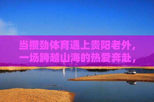 当攒劲体育遇上贵阳老外,一场跨越山海的热爱奔赴,攒劲体育遇上贵阳老外,跨越山海的热爱奔赴 当攒劲体育遇上贵阳老外,一场跨越山海的热爱奔赴,攒劲体育遇上贵阳老外,跨越山海的热爱奔赴