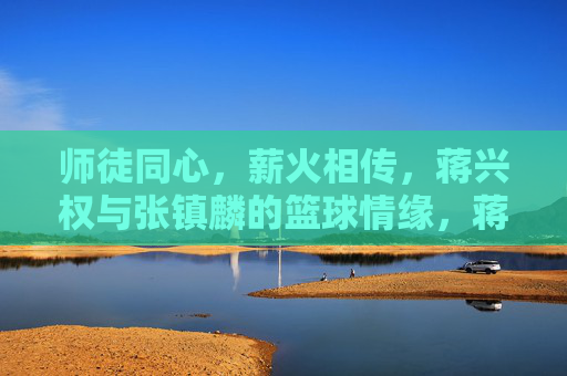 师徒同心,薪火相传,蒋兴权与张镇麟的篮球情缘,蒋兴权与张镇麟,师徒同心,薪火相传的篮球情缘 师徒同心,薪火相传,蒋兴权与张镇麟的篮球情缘,蒋兴权与张镇麟,师徒同心,薪火相传的篮球情缘