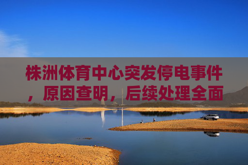 株洲体育中心突发停电事件,原因查明,后续处理全面展开,株洲体育中心突发停电原因查明 后续处理全面展开 株洲体育中心突发停电事件,原因查明,后续处理全面展开,株洲体育中心突发停电原因查明 后续处理全面展开