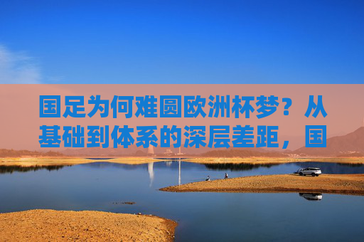 国足为何难圆欧洲杯梦?从基础到体系的深层差距,国足难圆欧洲杯梦,基础与体系的深层差距 国足为何难圆欧洲杯梦?从基础到体系的深层差距,国足难圆欧洲杯梦,基础与体系的深层差距
