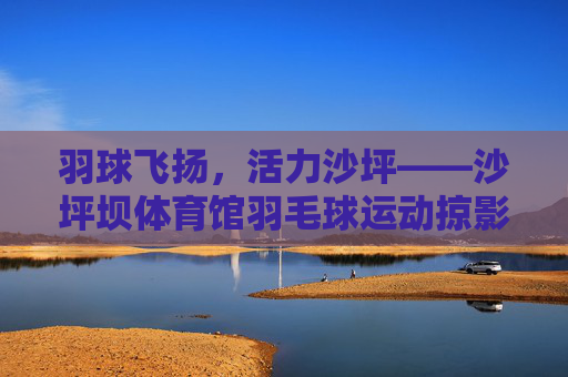 羽球飞扬,活力沙坪——沙坪坝体育馆羽毛球运动掠影,羽球飞扬,活力沙坪——沙坪坝体育馆羽毛球运动掠影 羽球飞扬,活力沙坪——沙坪坝体育馆羽毛球运动掠影,羽球飞扬,活力沙坪——沙坪坝体育馆羽毛球运动掠影