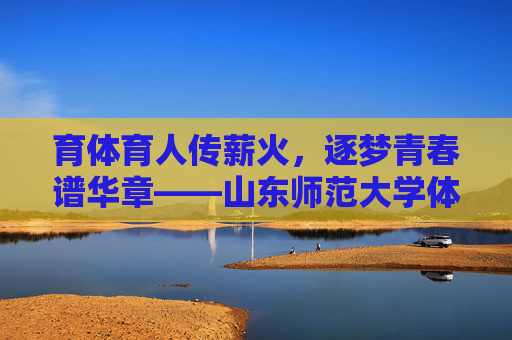 育体育人传薪火,逐梦青春谱华章——山东师范大学体育学院发展纪实 育体育人传薪火,逐梦青春谱华章——山东师范大学体育学院发展纪实