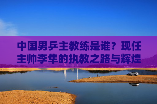 中国男乒主教练是谁?现任主帅李隼的执教之路与辉煌成就,中国男乒主教练李隼,执教之路与辉煌成就 中国男乒主教练是谁?现任主帅李隼的执教之路与辉煌成就,中国男乒主教练李隼,执教之路与辉煌成就