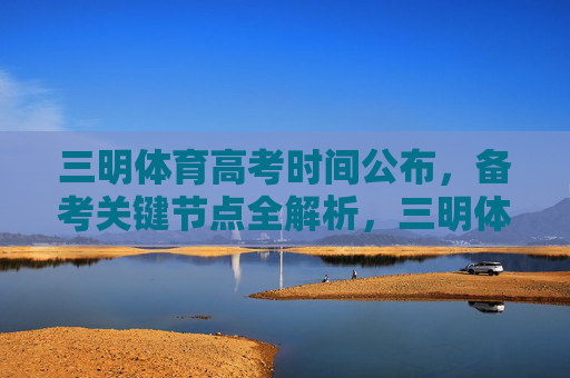 三明体育高考时间公布，备考关键节点全解析，三明体育高考时间公布，备考关键节点全解析