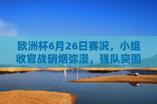 欧洲杯6月26日赛况,小组收官战硝烟弥漫,强队突围冷门频出,欧洲杯6月26日小组收官战,硝烟弥漫强队突围冷门频出 欧洲杯6月26日赛况,小组收官战硝烟弥漫,强队突围冷门频出,欧洲杯6月26日小组收官战,硝烟弥漫强队突围冷门频出