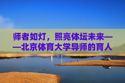 师者如灯,照亮体坛未来——北京体育大学导师的育人之路,师者如灯,照亮体坛育人路 师者如灯,照亮体坛未来——北京体育大学导师的育人之路,师者如灯,照亮体坛育人路