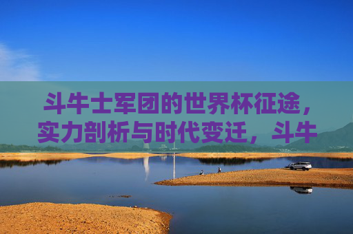 斗牛士军团的世界杯征途,实力剖析与时代变迁,斗牛士军团世界杯征途,实力剖析与时代变迁 斗牛士军团的世界杯征途,实力剖析与时代变迁,斗牛士军团世界杯征途,实力剖析与时代变迁