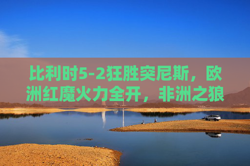 比利时5-2狂胜突尼斯,欧洲红魔火力全开,非洲之狼虽败犹荣,比利时5-2狂胜突尼斯,欧洲红魔火力全开,非洲之狼虽败犹荣 比利时5-2狂胜突尼斯,欧洲红魔火力全开,非洲之狼虽败犹荣,比利时5-2狂胜突尼斯,欧洲红魔火力全开,非洲之狼虽败犹荣