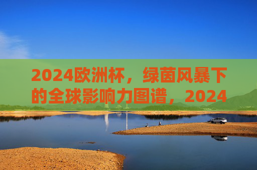 2024欧洲杯,绿茵风暴下的全球影响力图谱,2024欧洲杯绿茵风暴,全球影响力图谱 2024欧洲杯,绿茵风暴下的全球影响力图谱,2024欧洲杯绿茵风暴,全球影响力图谱