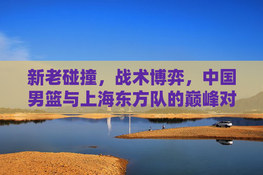 新老碰撞,战术博弈,中国男篮与上海东方队的巅峰对决,中国男篮VS上海东方队,新老碰撞的巅峰战术对决 新老碰撞,战术博弈,中国男篮与上海东方队的巅峰对决,中国男篮VS上海东方队,新老碰撞的巅峰战术对决