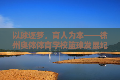 以球逐梦,育人为本——徐州奥体体育学校篮球发展纪实 以球逐梦,育人为本——徐州奥体体育学校篮球发展纪实