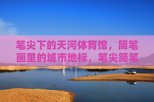 笔尖下的天河体育馆,简笔画里的城市地标,笔尖简笔画里的天河地标 笔尖下的天河体育馆,简笔画里的城市地标,笔尖简笔画里的天河地标