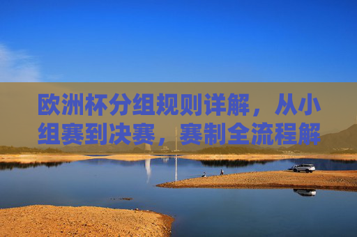 欧洲杯分组规则详解，从小组赛到决赛，赛制全流程解析，欧洲杯赛制全流程解析，从小组赛到决赛