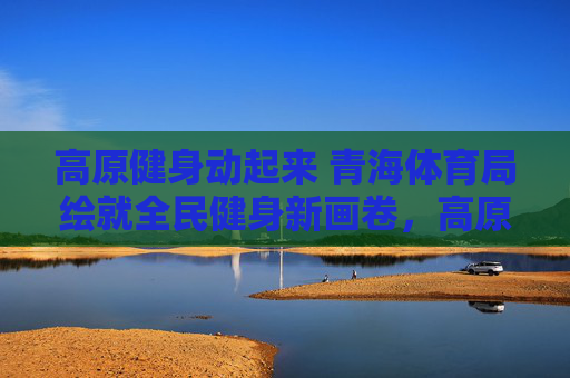 高原健身动起来 青海体育局绘就全民健身新画卷,高原健身 青海体育局绘就全民健身新画卷 高原健身动起来 青海体育局绘就全民健身新画卷,高原健身 青海体育局绘就全民健身新画卷