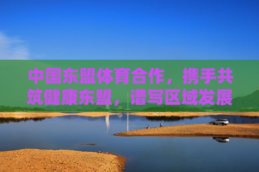 中国东盟体育合作,携手共筑健康东盟,谱写区域发展新篇章,中国东盟体育合作共筑健康东盟谱新篇 中国东盟体育合作,携手共筑健康东盟,谱写区域发展新篇章,中国东盟体育合作共筑健康东盟谱新篇