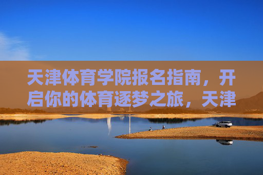 天津体育学院报名指南,开启你的体育逐梦之旅,天津体育学院报名指南,开启体育逐梦之旅 天津体育学院报名指南,开启你的体育逐梦之旅,天津体育学院报名指南,开启体育逐梦之旅